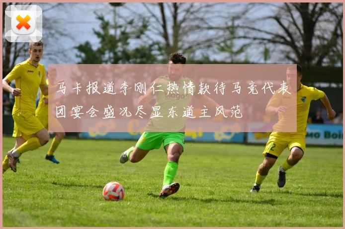 马卡报道李刚仁热情款待马竞代表团宴会盛况尽显东道主风范
