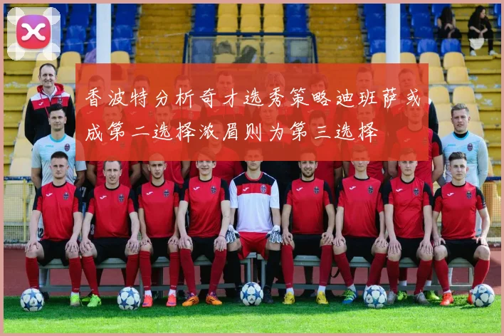 香波特分析奇才选秀策略迪班萨或成第二选择浓眉则为第三选择
