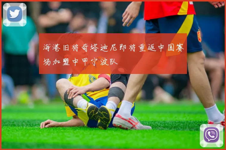 海港旧将奇塔迪尼即将重返中国赛场加盟中甲宁波队
