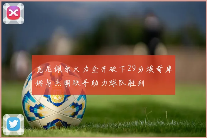 克尼佩尔火力全开砍下29分埃奇库姆与杰明联手助力球队胜利