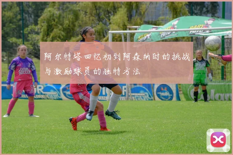 阿尔特塔回忆初到阿森纳时的挑战与激励球员的独特方法