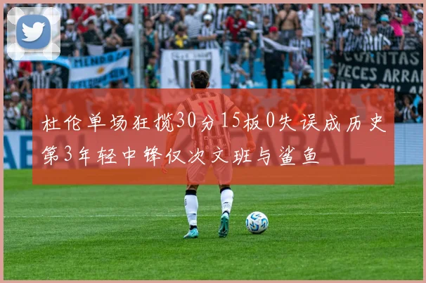 杜伦单场狂揽30分15板0失误成历史第3年轻中锋仅次文班与鲨鱼