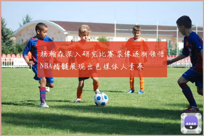 杨瀚森深入研究比赛录像逐渐领悟NBA精髓展现出色媒体人素养
