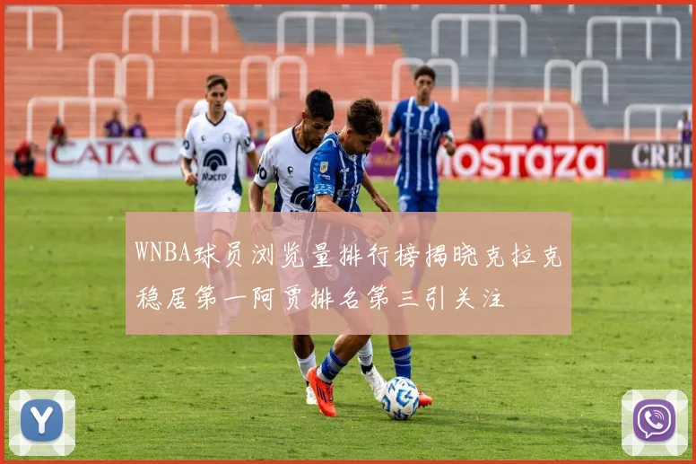 WNBA球员浏览量排行榜揭晓克拉克稳居第一阿贾排名第三引关注