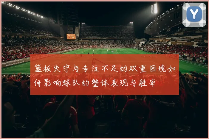 篮板失守与专注不足的双重困境如何影响球队的整体表现与胜率