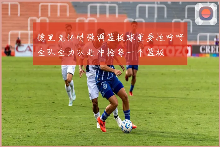 德里克怀特强调篮板球重要性呼吁全队全力以赴冲抢每一个篮板
